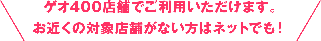 ゲオ400店舗でご利用いただけます。お近くの対象店舗がない方はネットでも！