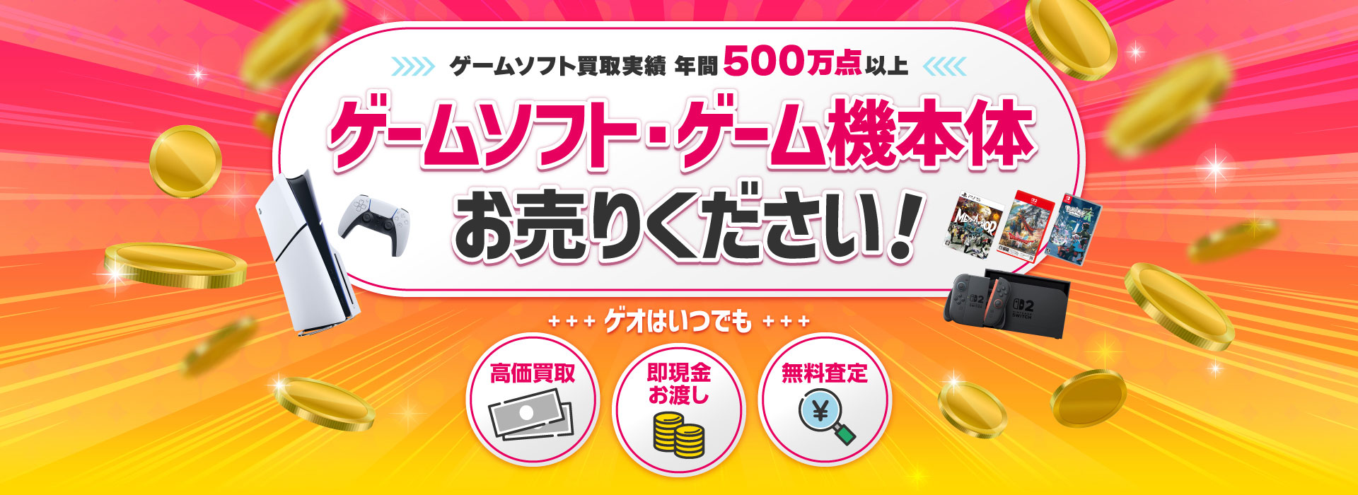 ゲームソフト買取実績 年間500万点以上　ゲームソフト・ゲーム機 お売りください！ ゲオはいつでも高価買取 即現金お渡し 無料査定