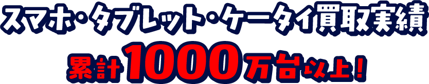 スマホ・タブレット・ケータイ買取実績 累計1000万台以上！